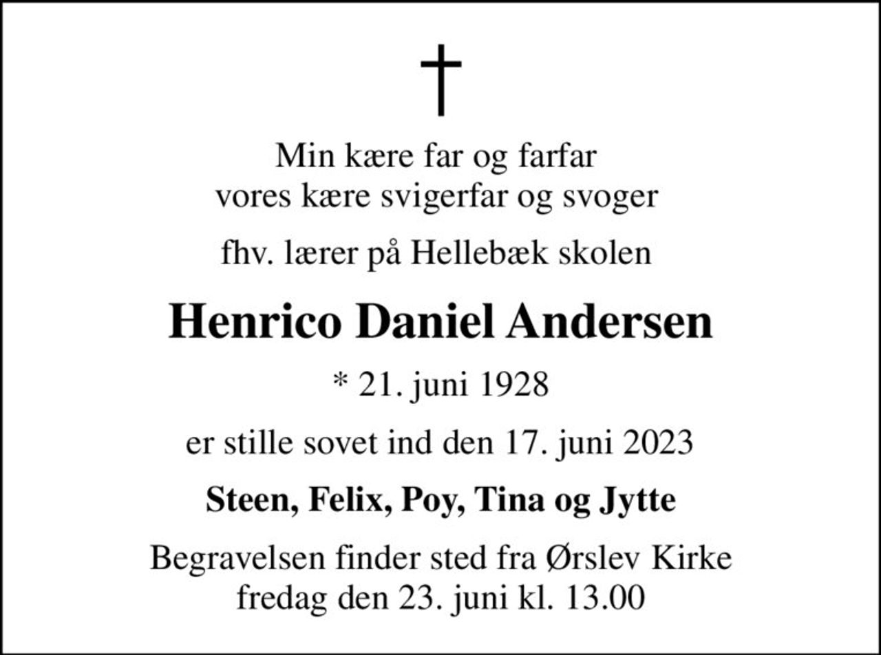 Min kære far og farfar  vores kære svigerfar og svoger 
fhv. lærer på Hellebæk skolen 
Henrico Daniel Andersen
* 21. juni 1928
er stille sovet ind den 17. juni 2023
Steen, Felix, Poy, Tina og Jytte
Begravelsen finder sted fra Ørslev Kirke  fredag den 23. juni kl. 13.00