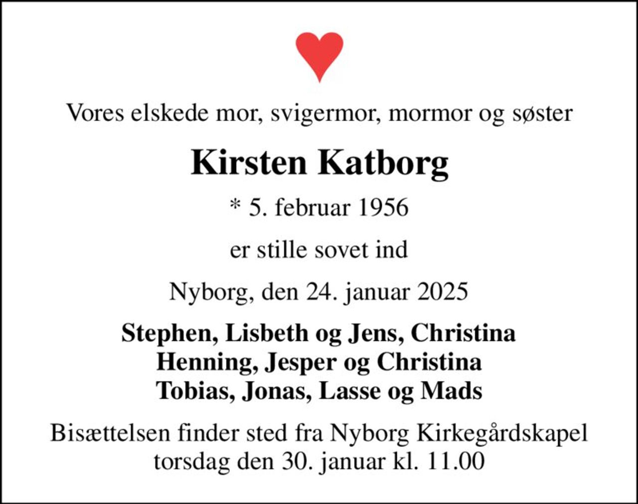 Vores elskede mor, svigermor, mormor og søster
Kirsten Katborg
* 5. februar 1956
er stille sovet ind
Nyborg, den 24. januar 2025
Stephen, Lisbeth og Jens, Christina Henning, Jesper og Christina Tobias, Jonas, Lasse og Mads
Bisættelsen finder sted fra Nyborg Kirkegårdskapel  torsdag den 30. januar kl. 11.00