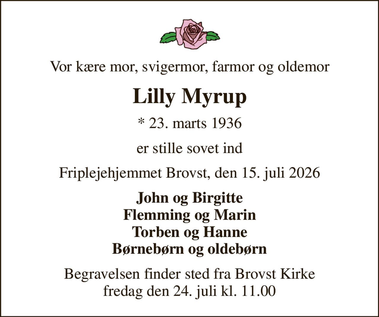 Vor kære mor, svigermor, farmor og oldemor
Lilly Myrup
* 23. marts 1936
er stille sovet ind
Friplejehjemmet Brovst, den 15. juli 2026
John og Birgitte Flemming og Marin Torben og Hanne Børnebørn og oldebørn
Begravelsen finder sted fra Brovst Kirke  fredag den 24. juli kl. 11.00