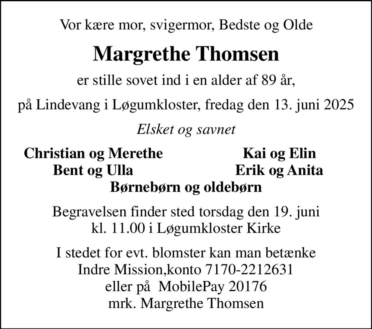 Vor kære mor, svigermor, Bedste og Olde
Margrethe Thomsen
er stille sovet ind i en alder af 89 år,
på Lindevang i Løgumkloster, fredag den 13. juni 2025
Elsket og savnet
Christian og Merethe
Kai og Elin
Bent og Ulla
Erik og Anita
Begravelsen finder sted torsdag den 19. juni kl. 11.00 i Løgumkloster Kirke
I stedet for evt. blomster kan man betænke Indre Mission,konto 7170-2212631 eller på  MobilePay 20176 mrk. Margrethe Thomsen