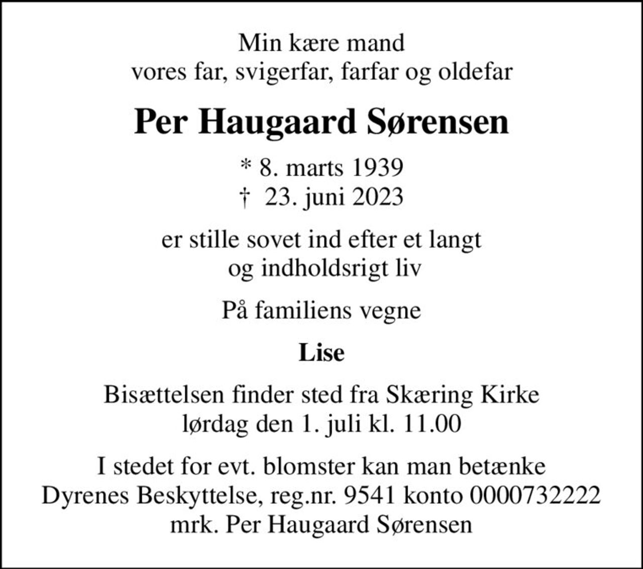 Min kære mand vores far, svigerfar, farfar og oldefar
Per Haugaard Sørensen
* 8. marts 1939
						✝ 23. juni 2023
er stille sovet ind efter et langt  og indholdsrigt liv
På familiens vegne
Lise
Bisættelsen finder sted fra Skæring Kirke  lørdag den 1. juli kl. 11.00 
I stedet for evt. blomster kan man betænke
					Dyrenes Beskyttelse reg.nr.9541konto0000732222mrk. Per
					Haugaard Sørensen