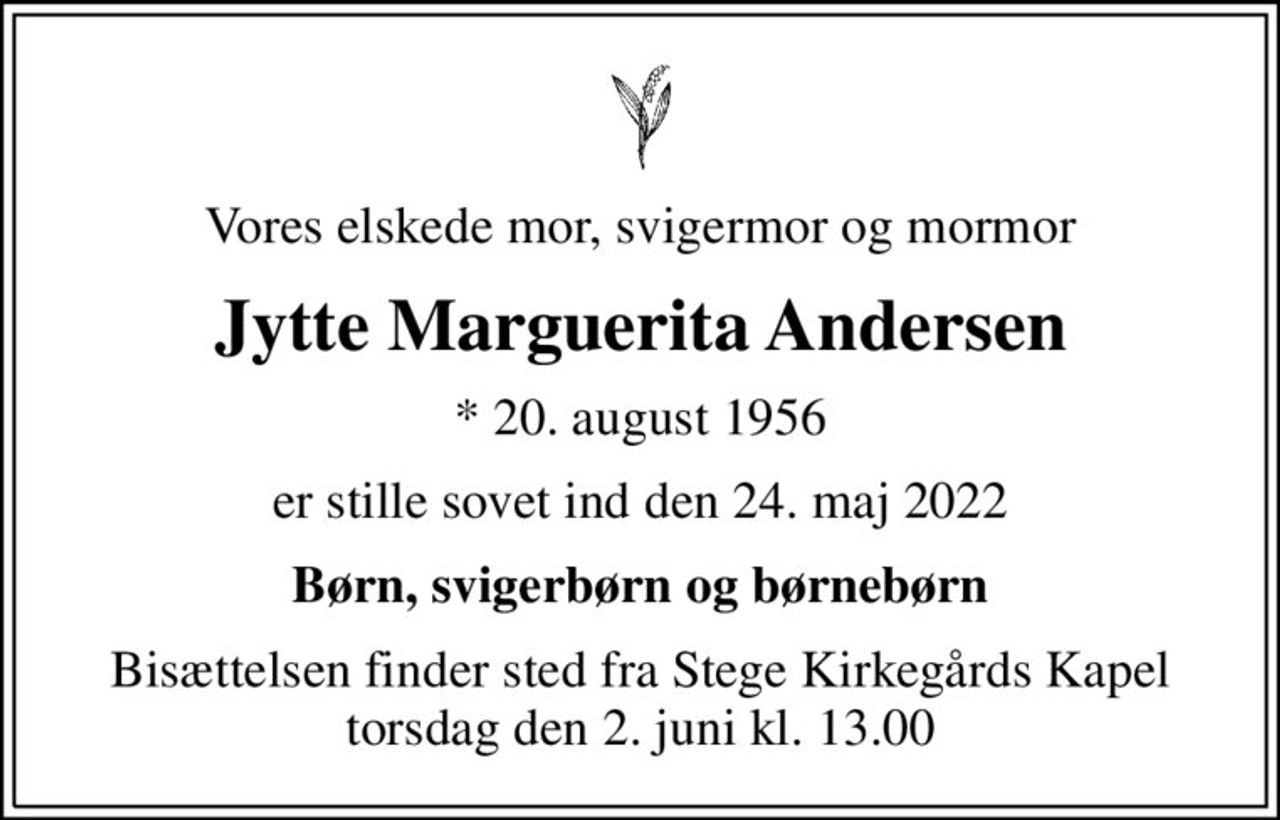 Vores elskede mor, svigermor og mormor
Jytte Marguerita Andersen
* 20. august 1956
er stille sovet ind den 24. maj 2022
Børn, svigerbørn og børnebørn
Bisættelsen finder sted fra Stege Kirkegårds Kapel  torsdag den 2. juni kl. 13.00