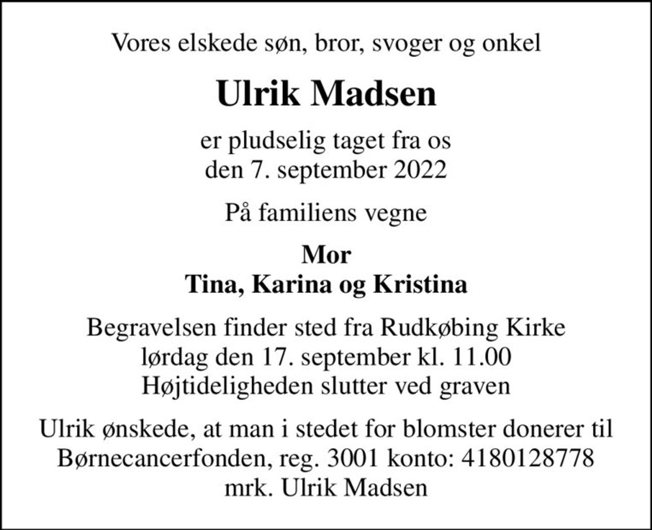 Vores elskede søn, bror, svoger og onkel
Ulrik Madsen
er pludselig taget fra os den 7. september 2022
På familiens vegne
Mor Tina, Karina og Kristina
Begravelsen finder sted fra Rudkøbing Kirke  lørdag den 17. september kl. 11.00  Højtideligheden slutter ved graven
I stedet for evt. blomster kan man betænke
					Børnecancerfonden reg.3001konto:4180128778mrk. Ulrik
					Madsen
Ulrik ønskede, at man i stedet for blomster donerer til Børnecancerfonden, reg. 3001 konto: 4180128778 mrk. Ulrik Madsen