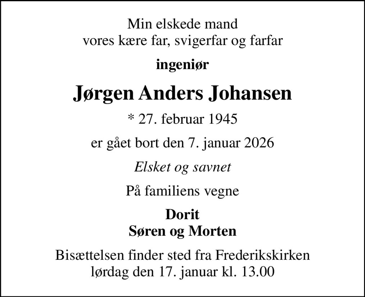 Min elskede mand vores kære far, svigerfar og farfar
ingeniør
Jørgen Anders Johansen
* 27. februar 1945
er gået bort den 7. januar 2026
Elsket og savnet
På familiens vegne
Dorit Søren og Morten
Bisættelsen finder sted fra Frederikskirken  lørdag den 17. januar kl. 13.00