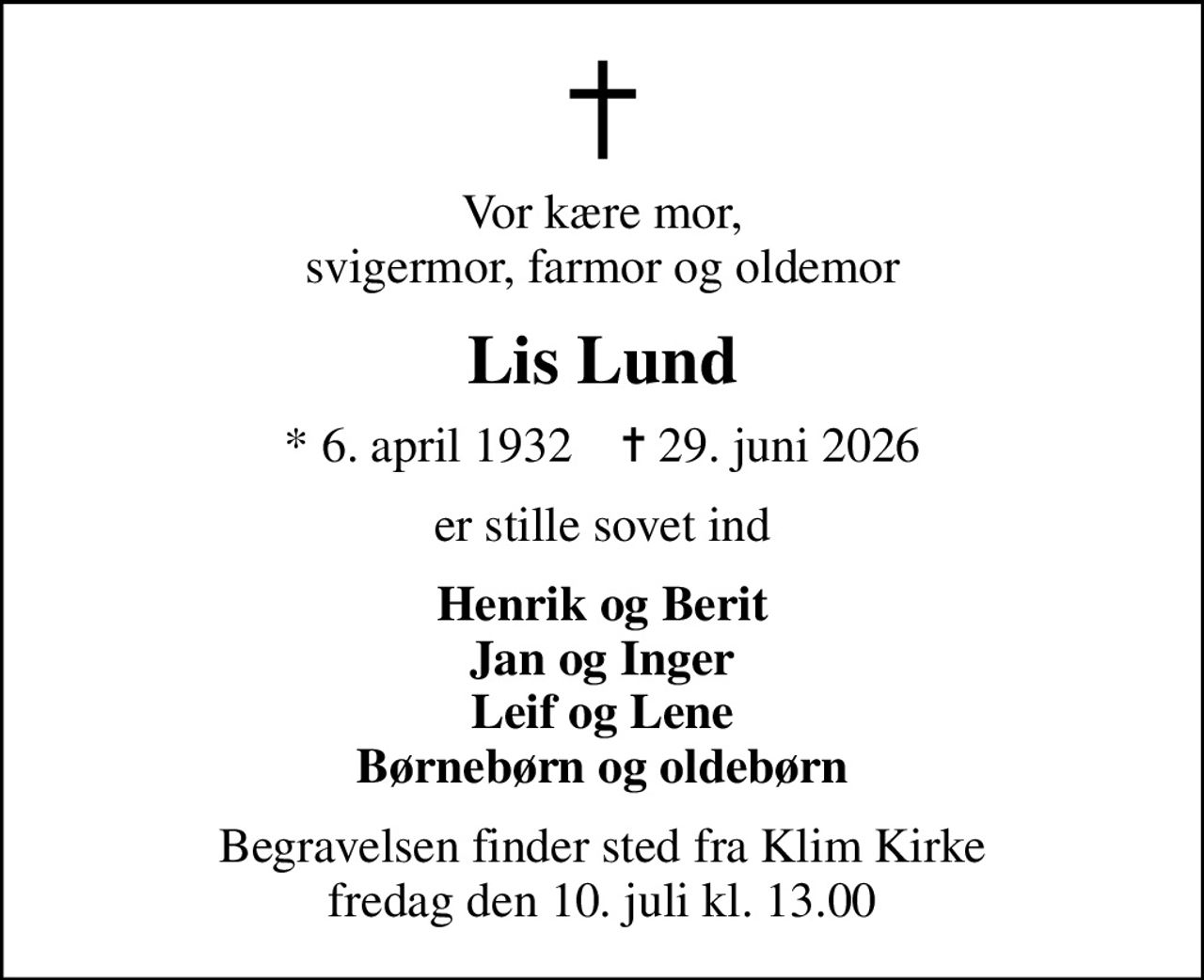 Vor kære mor, svigermor, farmor og oldemor
Lis Lund
* 6. april 1932    ✝ 29. juni 2026
er stille sovet ind
Henrik og Berit Jan og Inger Leif og Lene Børnebørn og oldebørn
Begravelsen finder sted fra Klim Kirke  fredag den 10. juli kl. 13.00