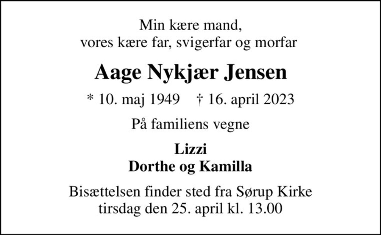 Min kære mand, vores kære far, svigerfar og morfar 
Aage Nykjær Jensen
* 10. maj 1949    ✝ 16. april 2023
På familiens vegne
Lizzi Dorthe og Kamilla
Bisættelsen finder sted fra Sørup Kirke  tirsdag den 25. april kl. 13.00