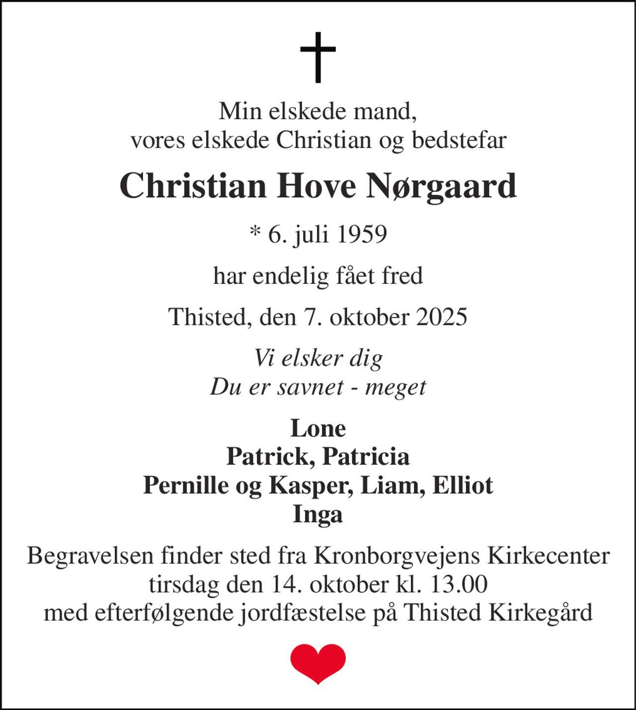 Min elskede mand, vores elskede Christian og bedstefar 
Christian Hove Nørgaard 
* 6. juli 1959 
har endelig fået fred 
Thisted, den 7. oktober 2025 
Vi elsker dig Du er savnet - meget 
Lone Patrick, Patricia Pernille og Kasper, Liam, Elliot Inga 
Begravelsen finder sted fra Kronborgvejens Kirkecenter tirsdag den 14. oktober kl. 13.00 med efterfølgende jordfæstelse på Thisted Kirkegård