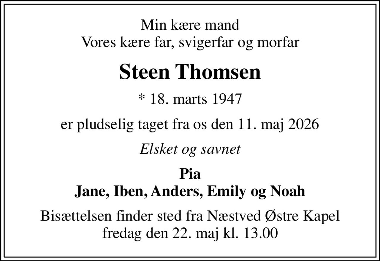 Min kære mand Vores kære far, svigerfar og morfar
Steen Thomsen
* 18. marts 1947
er pludselig taget fra os den 11. maj 2026
Elsket og savnet
Pia Jane, Iben, Anders, Emily og Noah
Bisættelsen finder sted fra Næstved Østre Kapel  fredag den 22. maj kl. 13.00