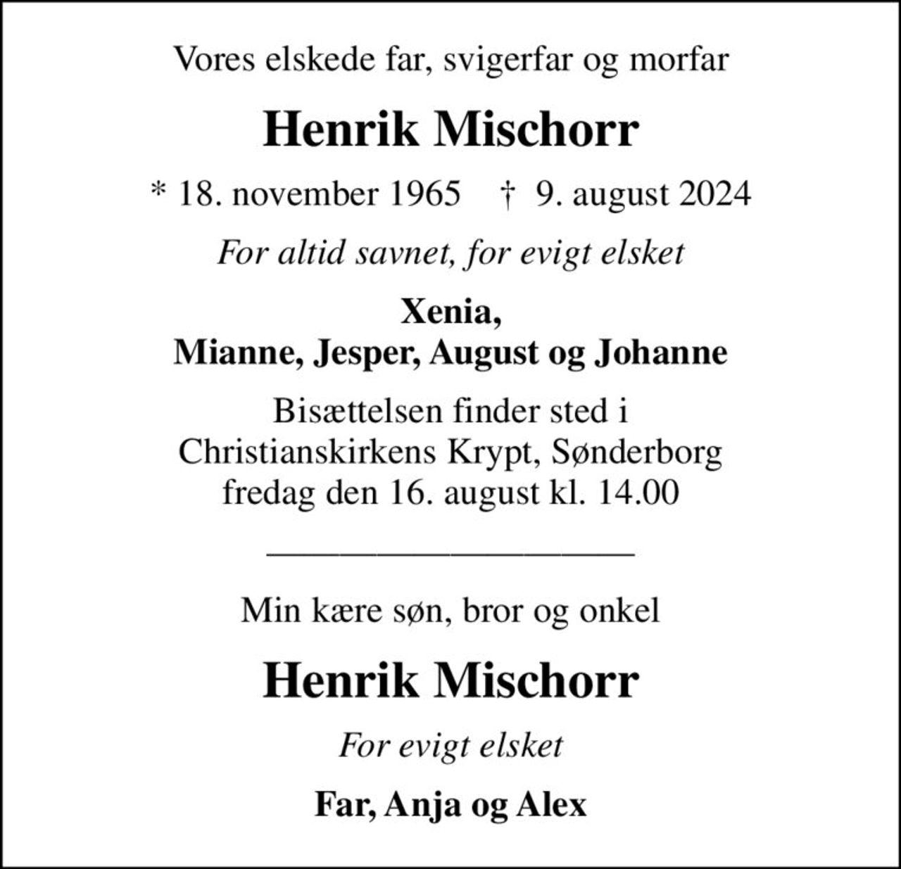 Vores elskede far, svigerfar og morfar
Henrik Mischorr
* 18. november 1965    ✝ 9. august 2024
For altid savnet, for evigt elsket
Xenia, Mianne, Jesper, August og Johanne
Bisættelsen finder sted i Christianskirkens Krypt, Sønderborg  fredag den 16. august kl. 14.00 
Min kære søn, bror og onkel
Henrik Mischorr
For evigt elsket
Far, Anja og Alex