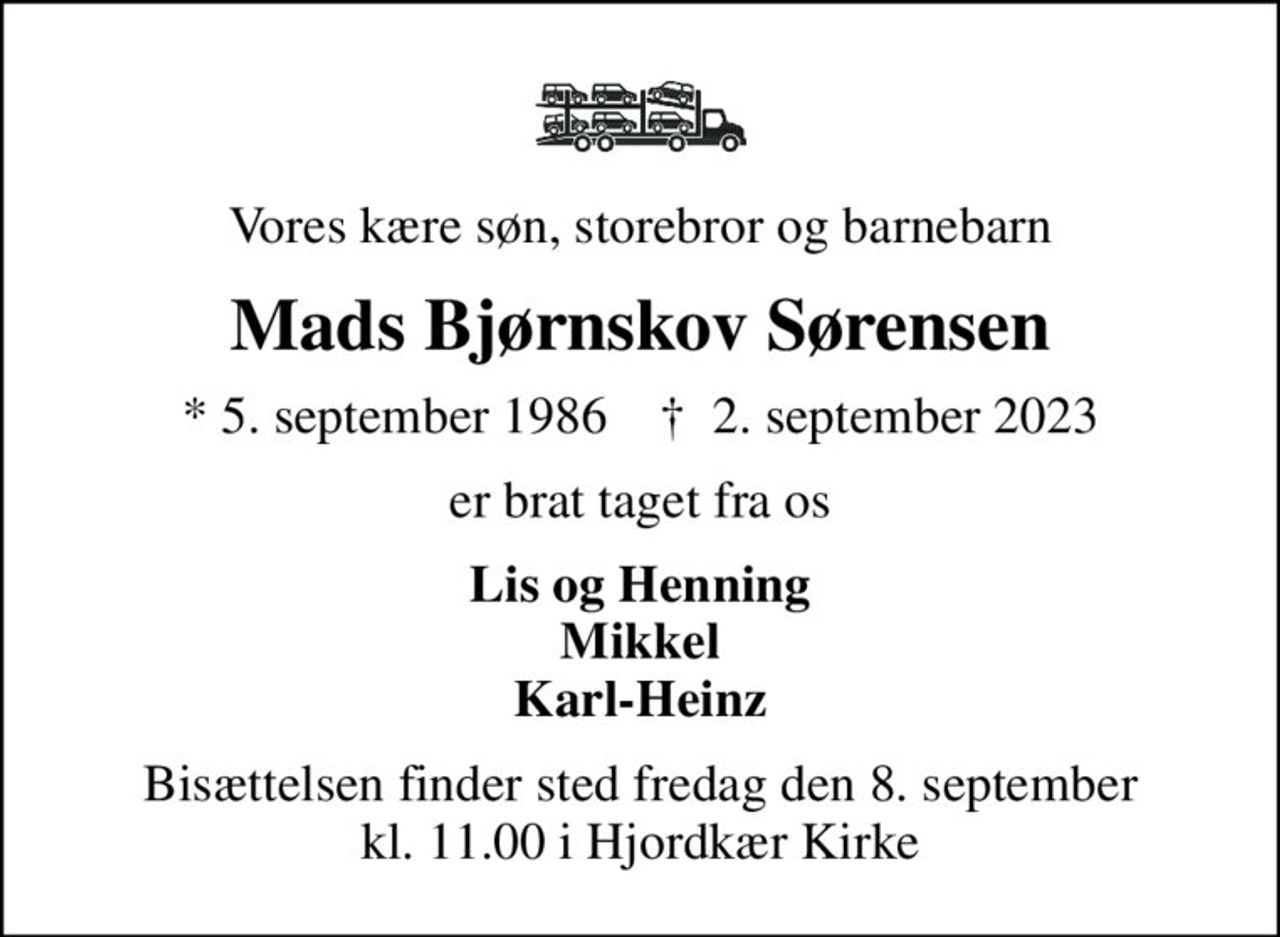 Vores kære søn, storebror og barnebarn
Mads Bjørnskov Sørensen
* 5. september 1986    ✝ 2. september 2023
er brat taget fra os
Lis og Henning Mikkel Karl-Heinz
Bisættelsen finder sted fredag den 8. september kl. 11.00 i Hjordkær Kirke