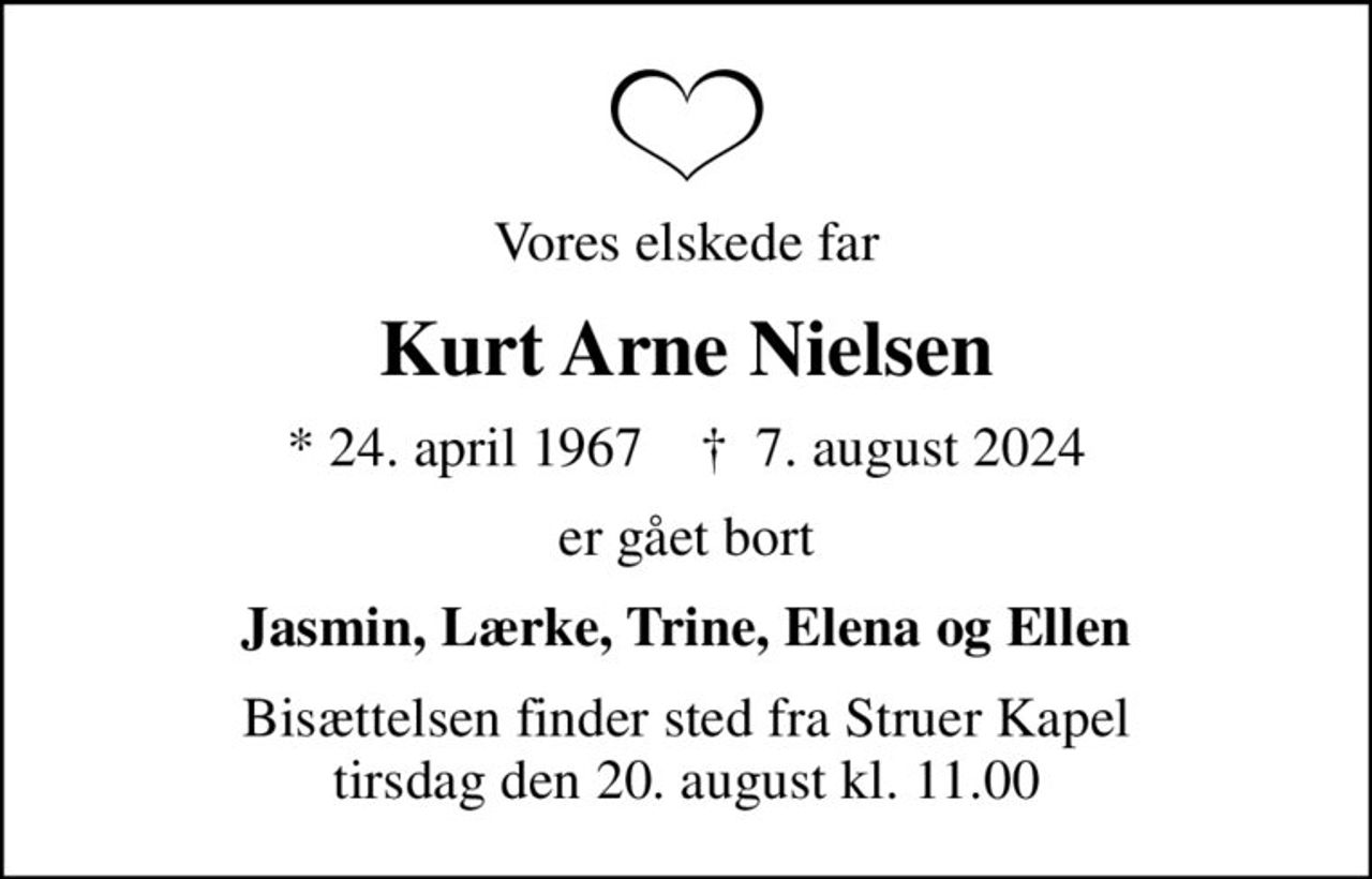Vores elskede far
Kurt Arne Nielsen
* 24. april 1967    ✝ 7. august 2024
er gået bort
Jasmin, Lærke, Trine, Elena og Ellen
Bisættelsen finder sted fra Struer Kapel  tirsdag den 20. august kl. 11.00
