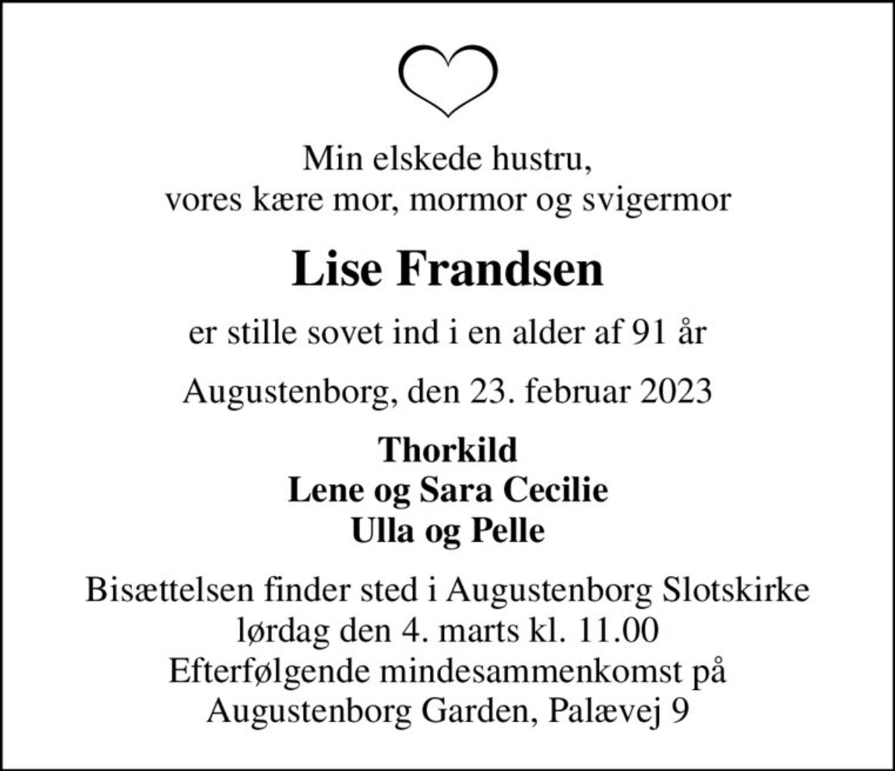 Min elskede hustru, vores kære mor, mormor og svigermor
Lise Frandsen
er stille sovet ind i en alder af 91 år
Augustenborg, den 23. februar 2023
Thorkild Lene og Sara Cecilie Ulla og Pelle
Bisættelsen finder sted i Augustenborg Slotskirke  lørdag den 4. marts kl. 11.00  Efterfølgende mindesammenkomst på Augustenborg Garden, Palævej 9