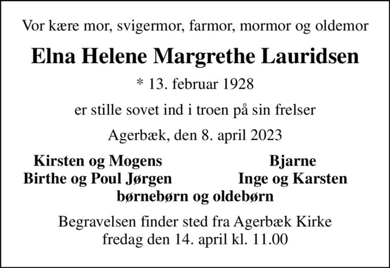 Vor kære mor, svigermor, farmor, mormor og oldemor
Elna Helene Margrethe Lauridsen
* 13. februar 1928
er stille sovet ind i troen på sin frelser
Agerbæk, den 8. april 2023
Kirsten og Mogens
Bjarne
Birthe og Poul Jørgen
Inge og Karsten
Begravelsen finder sted fra Agerbæk Kirke  fredag den 14. april kl. 11.00