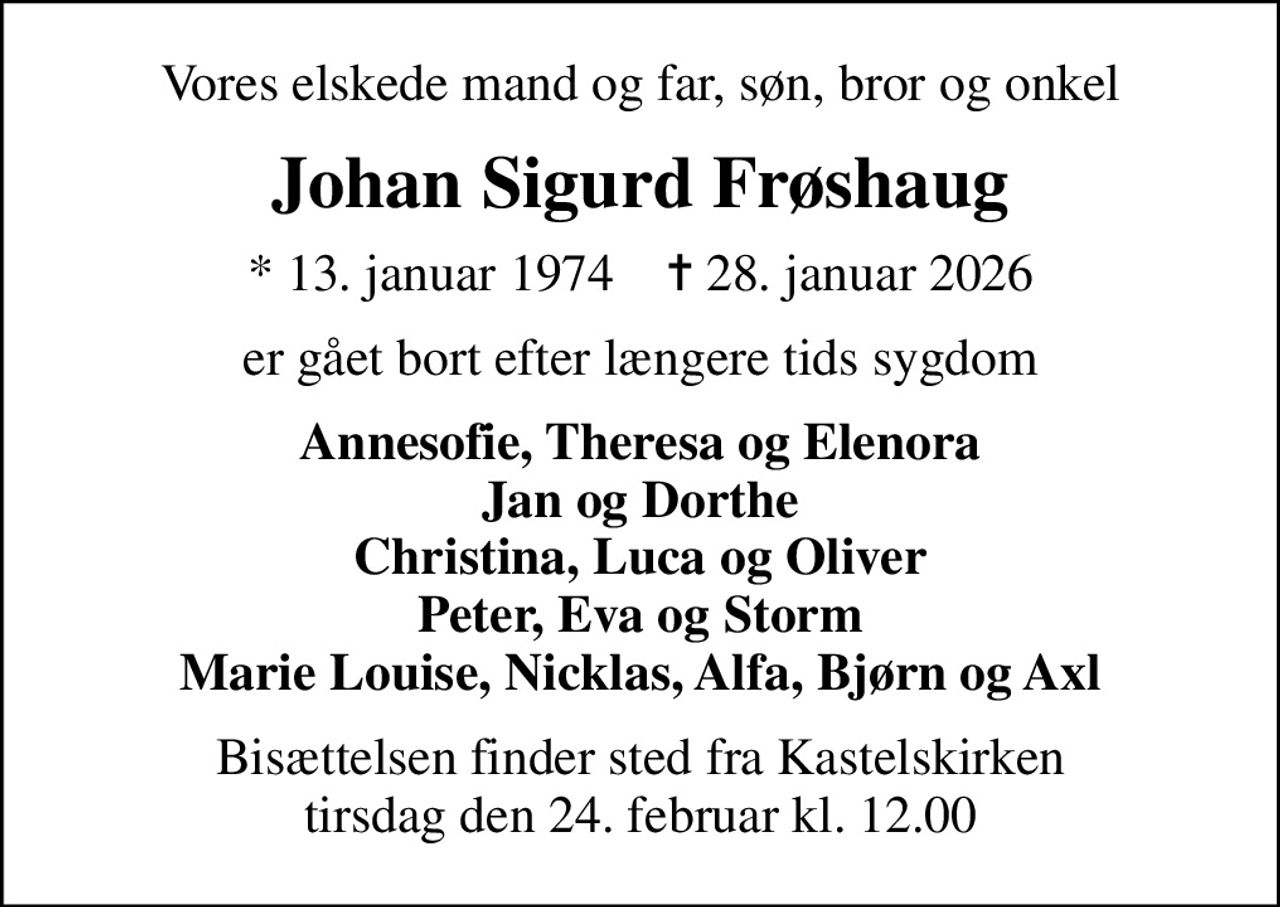Vores elskede mand og far, søn, bror og onkel
Johan Sigurd Frøshaug
* 13. januar 1974    ✝ 28. januar 2026
er gået bort efter længere tids sygdom
Annesofie, Theresa og Elenora Jan og Dorthe Christina, Luca og Oliver Peter, Eva og Storm Marie Louise, Nicklas, Alfa, Bjørn og Axl
Bisættelsen finder sted fra Kastelskirken  tirsdag den 24. februar kl. 12.00