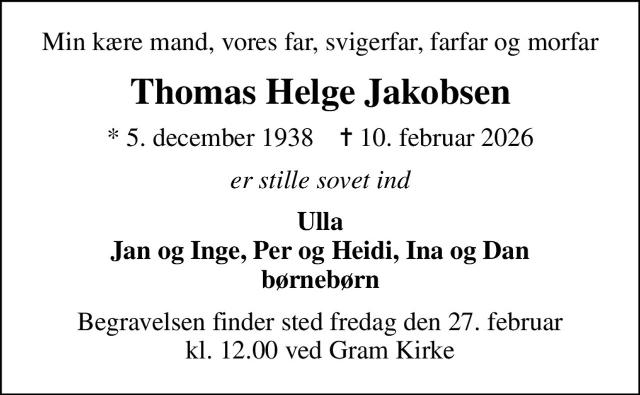 Min kære mand, vores far, svigerfar, farfar og morfar
Thomas Helge Jakobsen
* 5. december 1938    ✝ 10. februar 2026
er stille sovet ind
Ulla Jan og Inge, Per og Heidi, Ina og Dan børnebørn
Begravelsen finder sted fredag den 27. februar kl. 12.00 ved Gram Kirke