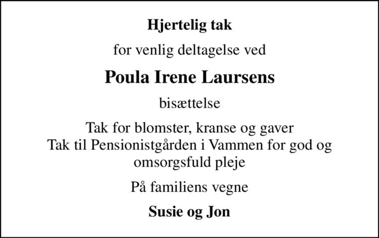 Hjertelig tak
for venlig deltagelse ved
Poula Irene Laursens
bisættelse
Tak for blomster, kranse og gaver Tak til Pensionistgården i Vammen for god og omsorgsfuld pleje
På familiens vegne
Susie og Jon