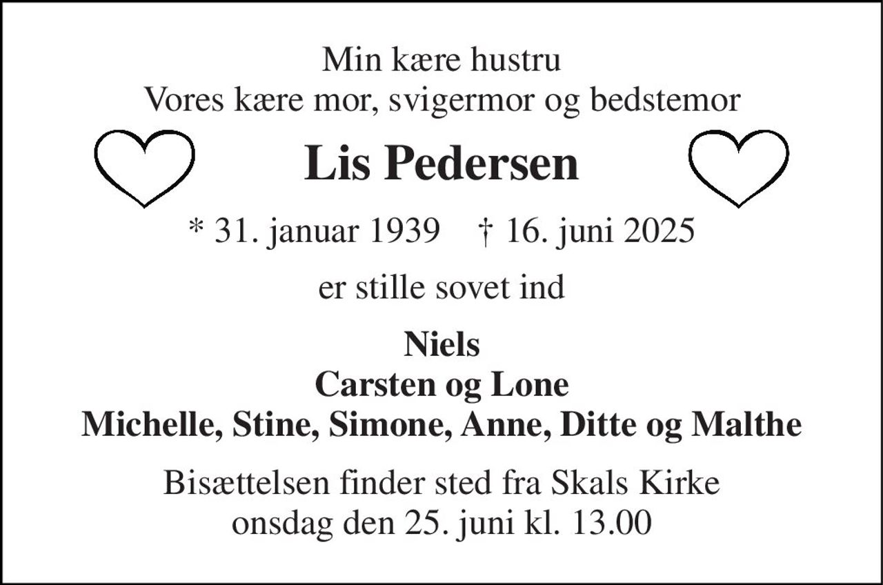 Min kære hustru Vores kære mor, svigermor og bedstemor 
Lis Pedersen 
*​ 31. januar 1939​    †​ 16. juni 2025 
er stille sovet ind 
Niels Carsten og Lone Michelle, Stine, Simone, Anne, Ditte og Malthe 
Bisættelsen​ finder sted fra Skals Kirke​ onsdag den 25. juni​ kl. 13.00
