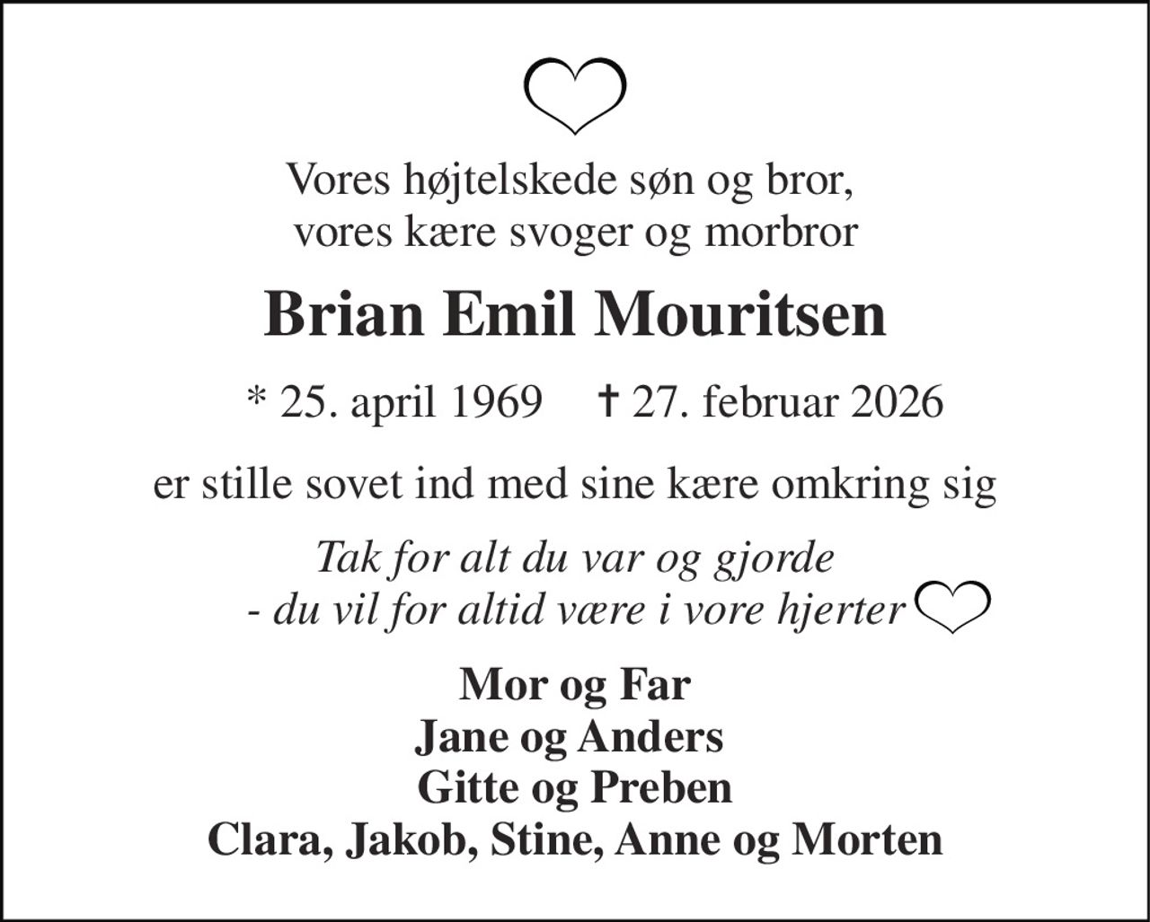 Vores højtelskede søn og bror,  vores kære svoger og morbror 
Brian Emil Mouritsen 
★​ 25. april 1969​ 
✝​ 27. februar 2026​ 
er stille sovet ind med sine kære omkring sig 
Tak for alt du var og gjorde - du vil for altid være i vore hjerter 
Mor og Far Jane og Anders  Gitte og Preben Clara, Jakob, Stine, Anne og Morten