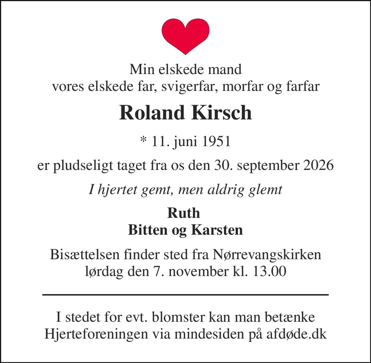 Min elskede mand vores elskede far, svigerfar, morfar og farfar 
Roland Kirsch 
* 11. juni 1951 
er pludseligt taget fra os den 30. september 2026 
I hjertet gemt, men aldrig glemt 
Ruth  Bitten og Karsten 
Bisættelsen finder sted fra Nørrevangskirken lørdag den 7. november kl. 13.00 
I stedet for evt. blomster kan man betænke Hjerteforeningen via mindesiden på afdøde.dk