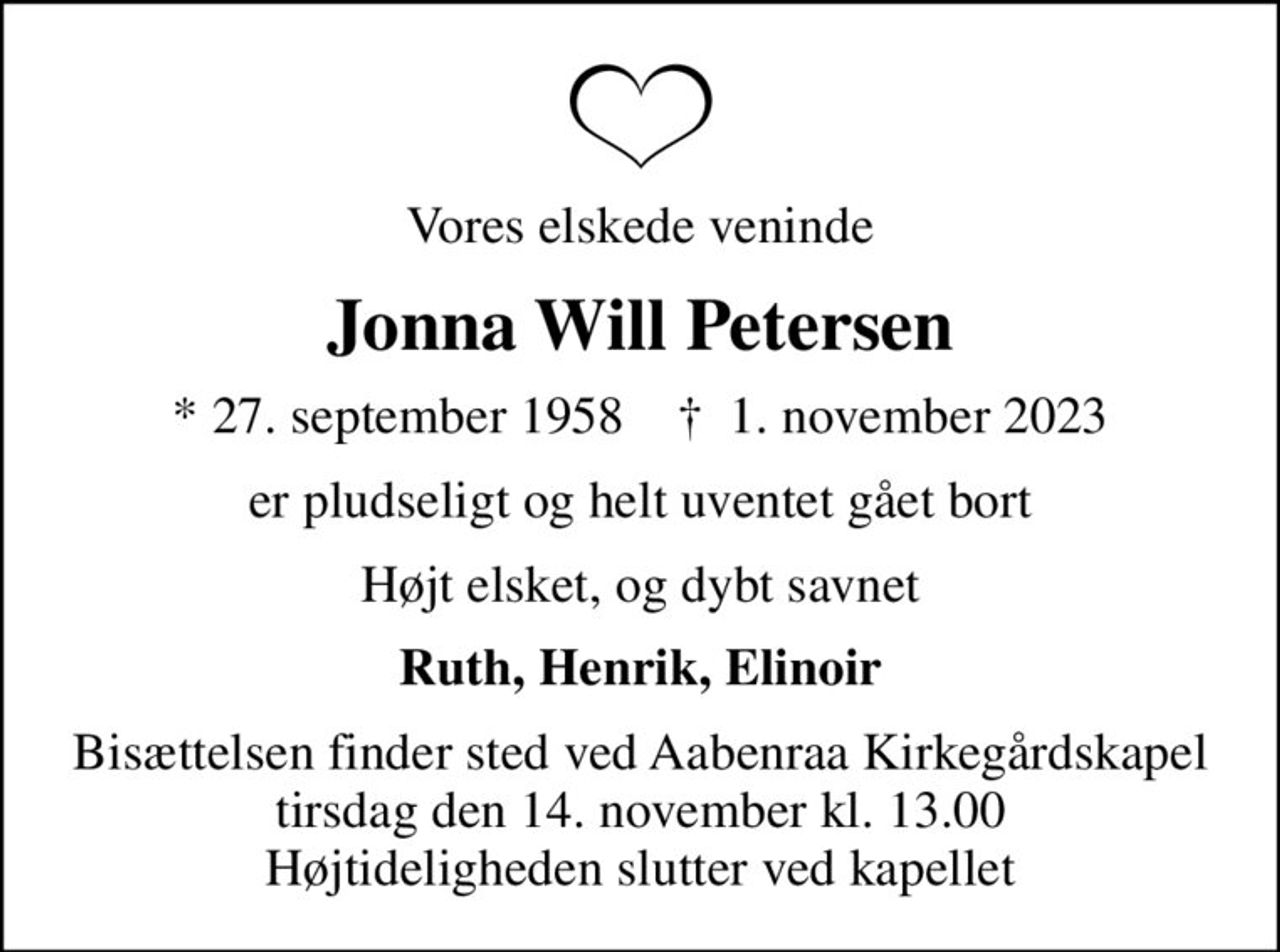Vores elskede veninde
Jonna Will Petersen
* 27. september 1958    ✝ 1. november 2023
er pludseligt og helt uventet gået bort
Højt elsket, og dybt savnet
Ruth, Henrik, Elinoir
Bisættelsen finder sted ved Aabenraa Kirkegårdskapel  tirsdag den 14. november kl. 13.00  Højtideligheden slutter ved kapellet