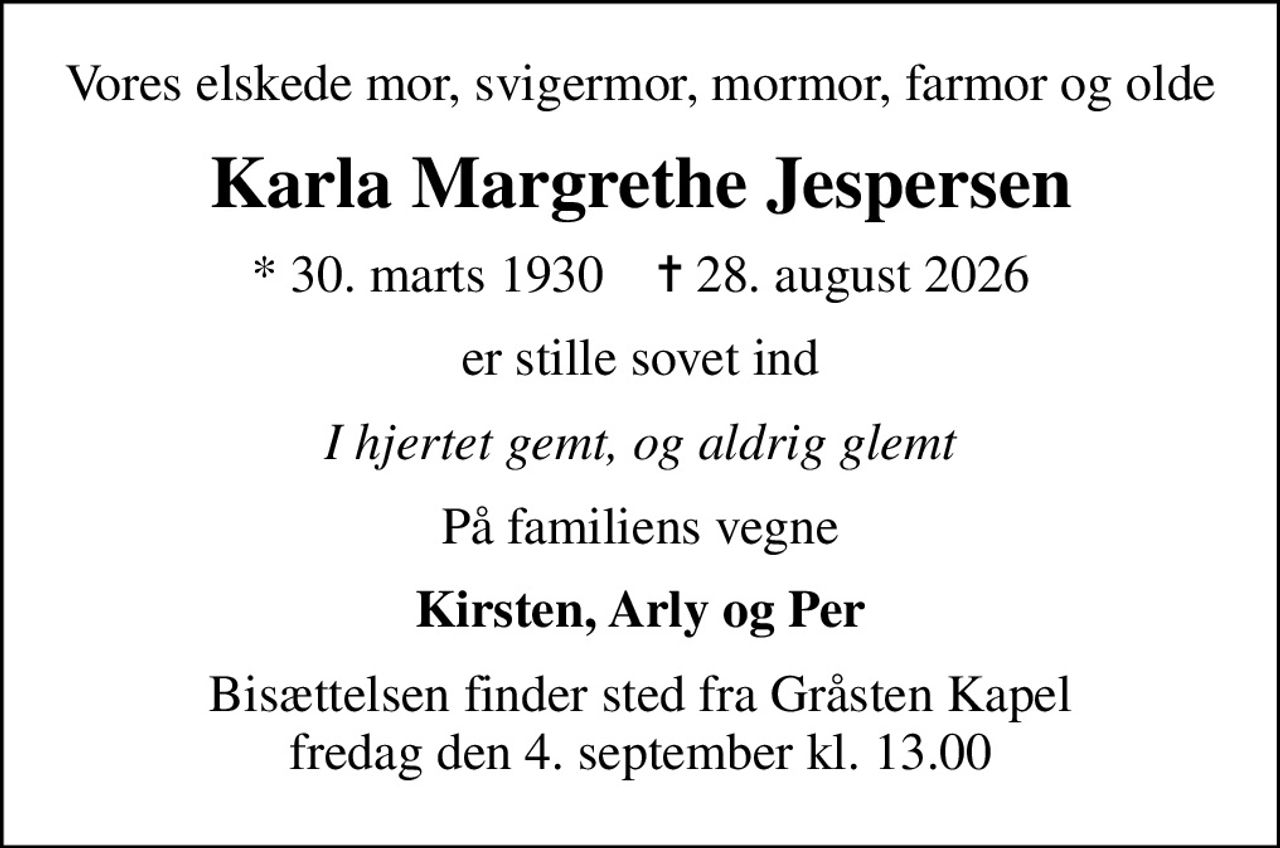 Vores elskede mor, svigermor, mormor, farmor og olde
Karla Margrethe Jespersen
* 30. marts 1930    ✝ 28. august 2026
er stille sovet ind
I hjertet gemt, og aldrig glemt
På familiens vegne
Kirsten, Arly og Per
Bisættelsen finder sted fra Gråsten Kapel  fredag den 4. september kl. 13.00