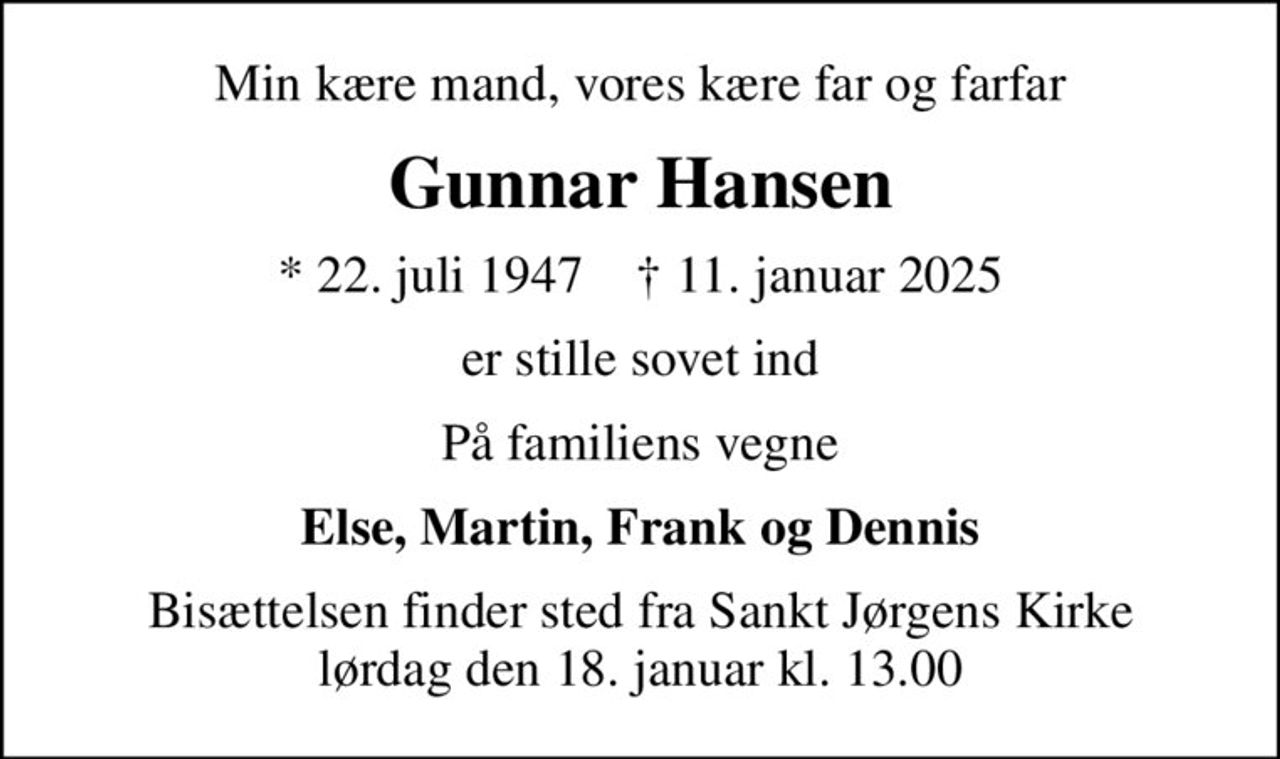 Min kære mand, vores kære far og farfar
Gunnar Hansen
* 22. juli 1947    ✝ 11. januar 2025
er stille sovet ind
På familiens vegne
Else, Martin, Frank og Dennis
Bisættelsen finder sted fra Sankt Jørgens Kirke  lørdag den 18. januar kl. 13.00