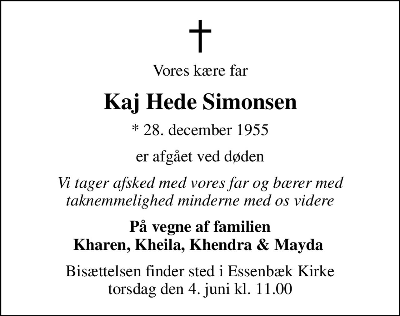 Vores kære far
Kaj Hede Simonsen
* 28. december 1955
er afgået ved døden
Vi tager afsked med vores far og bærer med taknemmelighed minderne med os videre
På vegne af familien Kharen, Kheila, Khendra & Mayda 
Bisættelsen finder sted i Essenbæk Kirke  torsdag den 4. juni kl. 11.00