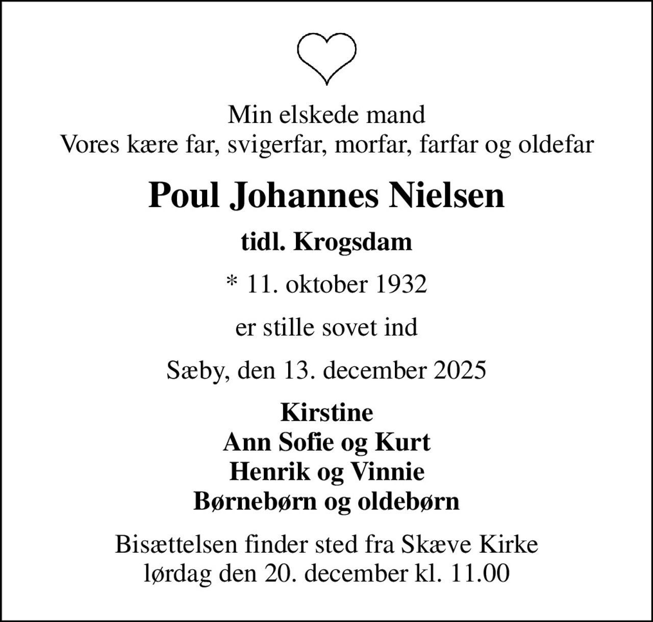 Min elskede mand Vores kære far, svigerfar, morfar, farfar og oldefar
Poul Johannes Nielsen
tidl. Krogsdam
* 11. oktober 1932
er stille sovet ind
Sæby, den 13. december 2025
Kirstine Ann Sofie og Kurt Henrik og Vinnie Børnebørn og oldebørn
Bisættelsen finder sted fra Skæve Kirke  lørdag den 20. december kl. 11.00