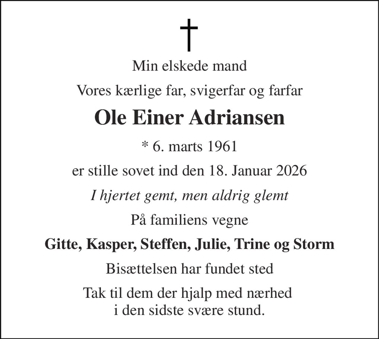 Min elskede mand 
Vores kærlige far, svigerfar og farfar 
Ole Einer Adriansen 
* 6. marts 1961 
er stille sovet ind den 18. Januar 2026 
I hjertet gemt, men aldrig glemt 
På familiens vegne 
Gitte, Kasper, Steffen, Julie, Trine og Storm 
Bisættelsen har fundet sted 
Tak til dem der hjalp med nærhed  i den sidste svære stund.