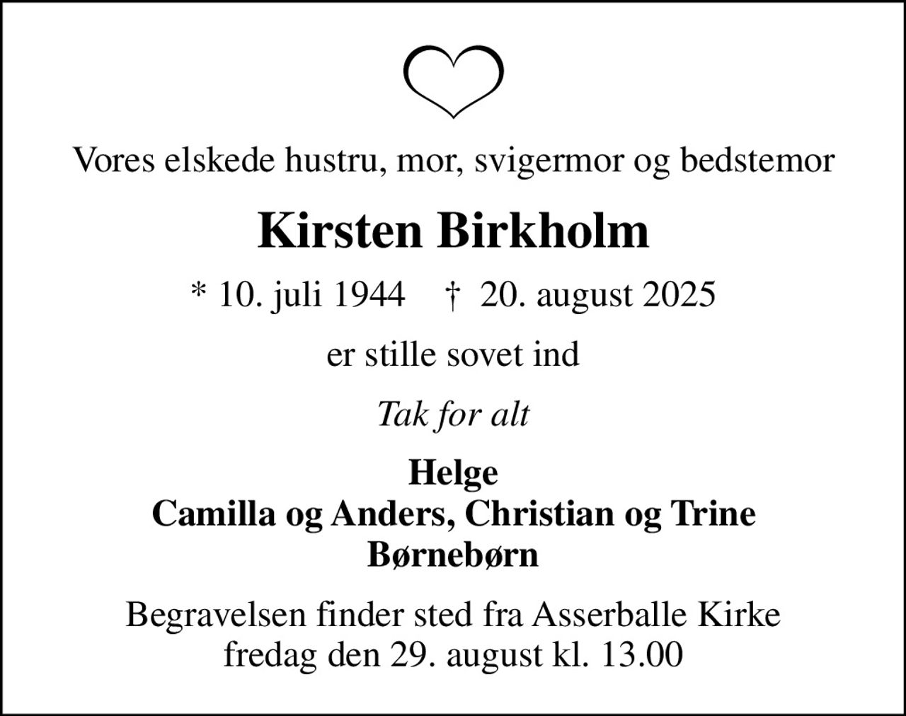 Vores elskede hustru, mor, svigermor og bedstemor
Kirsten Birkholm
* 10. juli 1944    ✝ 20. august 2025
er stille sovet ind
Tak for alt
Helge Camilla og Anders, Christian og Trine Børnebørn
Begravelsen finder sted fra Asserballe Kirke  fredag den 29. august kl. 13.00
