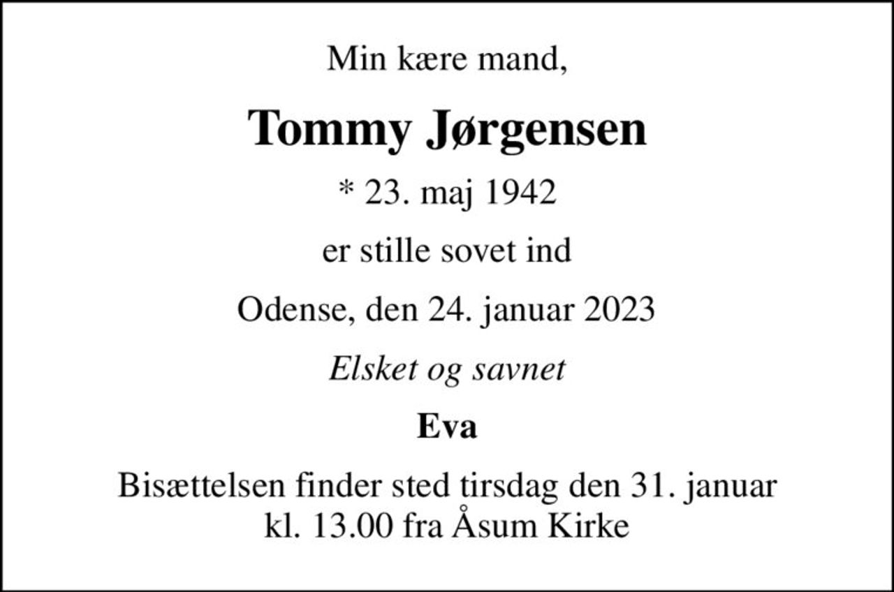 Min kære mand,
Tommy Jørgensen
* 23. maj 1942
er stille sovet ind
Odense, den 24. januar 2023
Elsket og savnet
Eva
Bisættelsen finder sted tirsdag den 31. januar kl. 13.00 fra Åsum Kirke