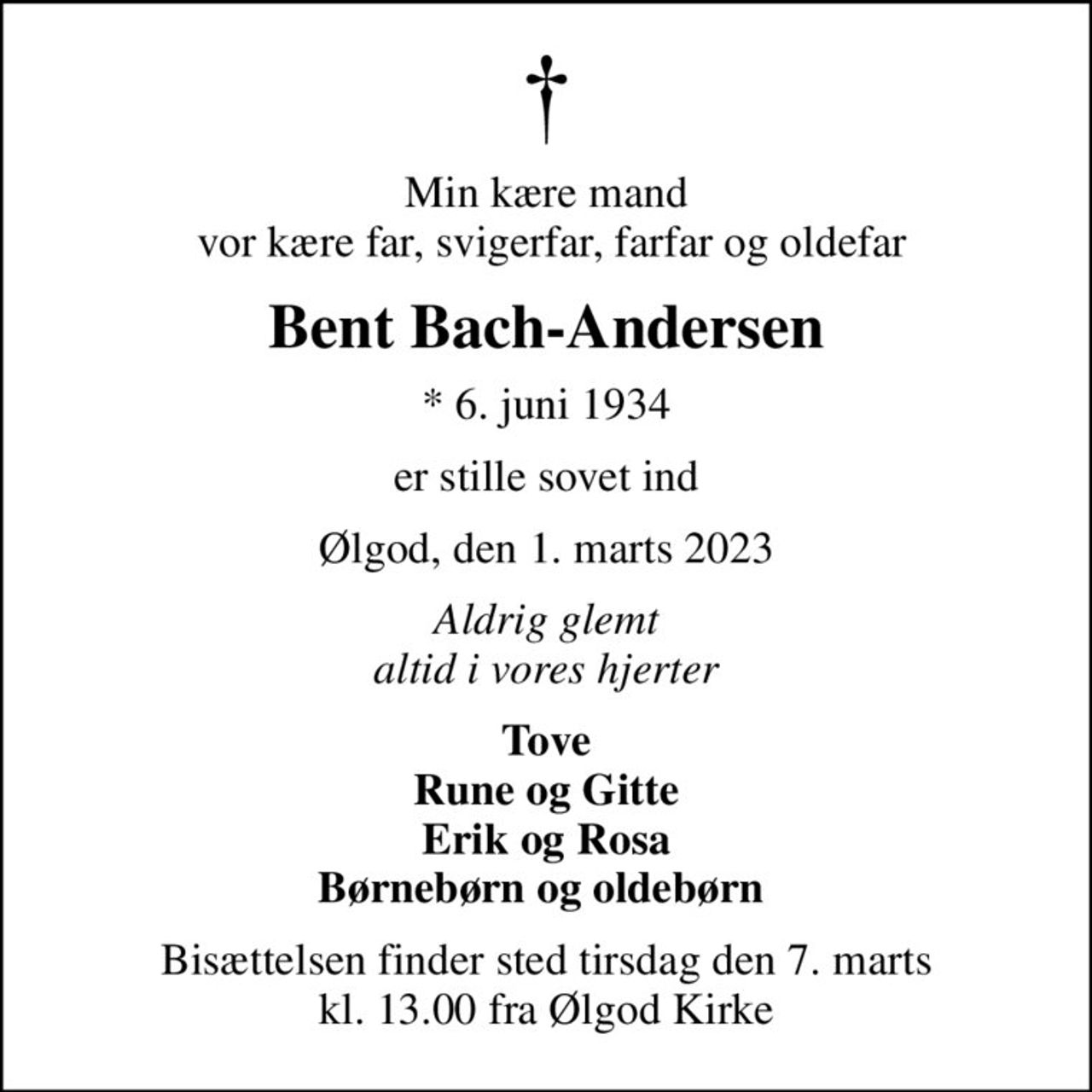 Min kære mand  vor kære far, svigerfar, farfar og oldefar
Bent Bach-Andersen
* 6. juni 1934
er stille sovet ind
Ølgod, den 1. marts 2023
Aldrig glemt altid i vores hjerter
Tove Rune og Gitte Erik og Rosa Børnebørn og oldebørn 
Bisættelsen finder sted tirsdag den 7. marts kl. 13.00 fra Ølgod Kirke