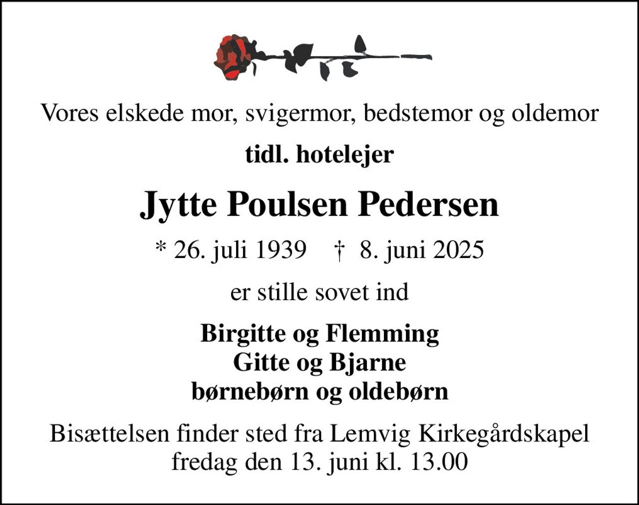 Vores elskede mor, svigermor, bedstemor og oldemor
tidl. hotelejer
Jytte Poulsen Pedersen
* 26. juli 1939    ✝ 8. juni 2025
er stille sovet ind
Birgitte og Flemming Gitte og Bjarne børnebørn og oldebørn
Bisættelsen finder sted fra Lemvig Kirkegårdskapel  fredag den 13. juni kl. 13.00