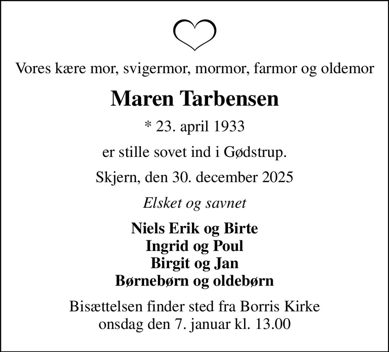 Vores kære mor, svigermor, mormor, farmor og oldemor
Maren Tarbensen
* 23. april 1933
er stille sovet ind i Gødstrup.
Skjern, den 30. december 2025
Elsket og savnet
Niels Erik og Birte Ingrid og Poul Birgit og Jan Børnebørn og oldebørn
Bisættelsen finder sted fra Borris Kirke  onsdag den 7. januar kl. 13.00
