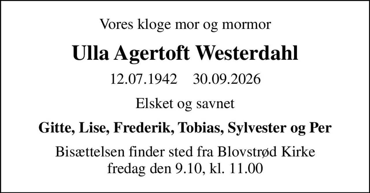 Vores kloge mor og mormor
Ulla Agertoft Westerdahl
12.07.1942    30.09.2026
Elsket og savnet
Gitte, Lise, Frederik, Tobias, Sylvester og Per
Bisættelsen finder sted fra Blovstrød Kirke fredag den 9.10, kl. 11.00