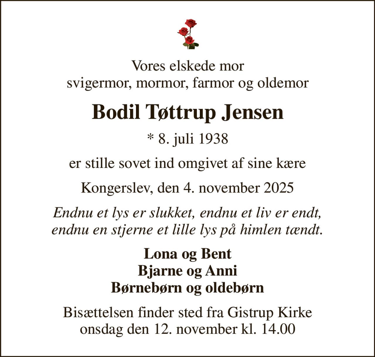 Vores elskede mor svigermor, mormor, farmor og oldemor
Bodil Tøttrup Jensen
* 8. juli 1938
er stille sovet ind omgivet af sine kære
Kongerslev, den 4. november 2025
Endnu et lys er slukket, endnu et liv er endt, endnu en stjerne et lille lys på himlen tændt.
Lona og Bent Bjarne og Anni Børnebørn og oldebørn
Bisættelsen finder sted fra Gistrup Kirke  onsdag den 12. november kl. 14.00
