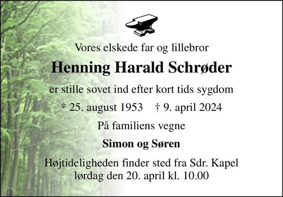 Vores elskede far og lillebror 
Henning Harald Schrøder 
er stille sovet ind efter kort tids sygdom 
*&#x200B; 25. august 1953&#x200B;    &#x2020;&#x200B; 9. april 2024 
På familiens vegne 
Simon og Søren 
Højtideligheden&#x200B; finder sted fra Sdr. Kapel&#x200B; lørdag den 20. april&#x200B; kl. 10.00