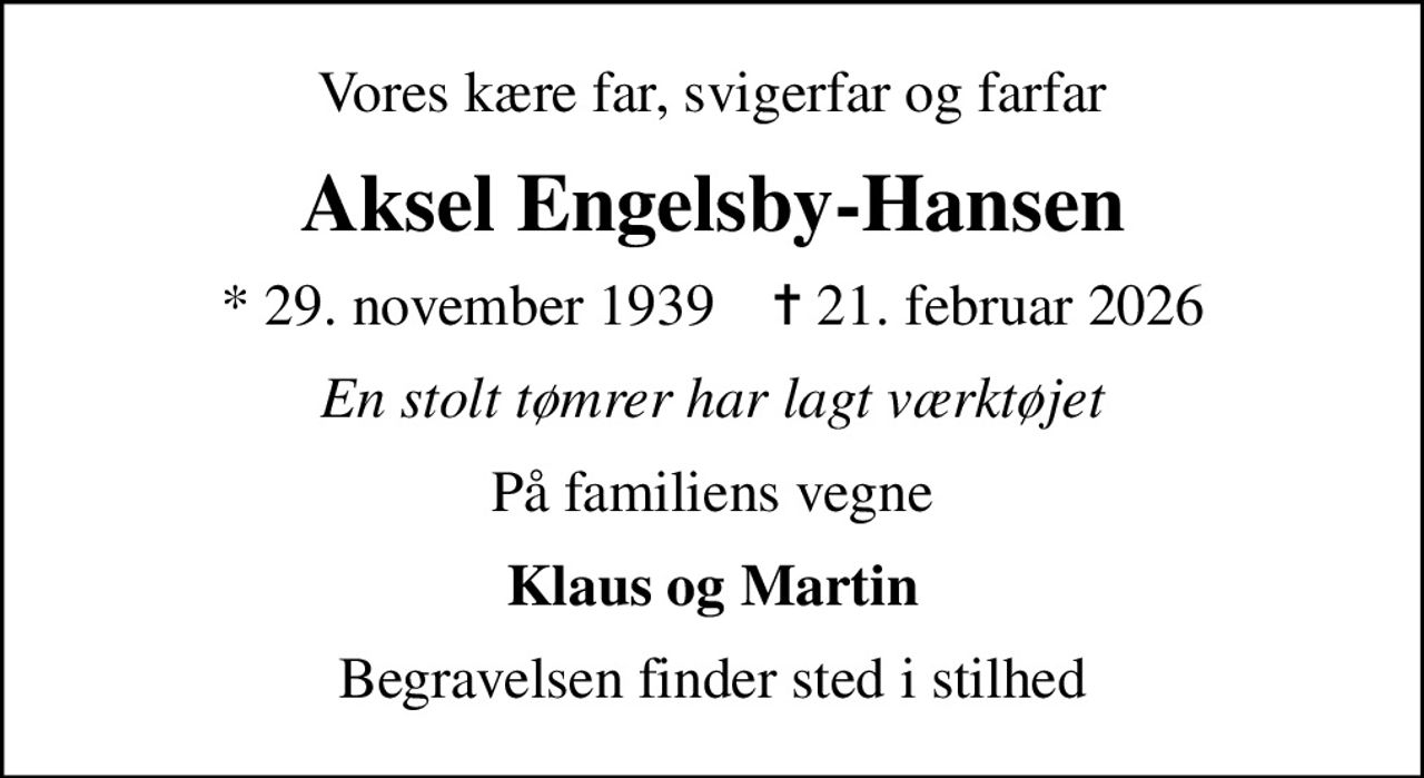 Vores kære far, svigerfar og farfar
Aksel Engelsby-Hansen
* 29. november 1939    ✝ 21. februar 2026
En stolt tømrer har lagt værktøjet
På familiens vegne
Klaus og Martin
Begravelsen finder sted i stilhed