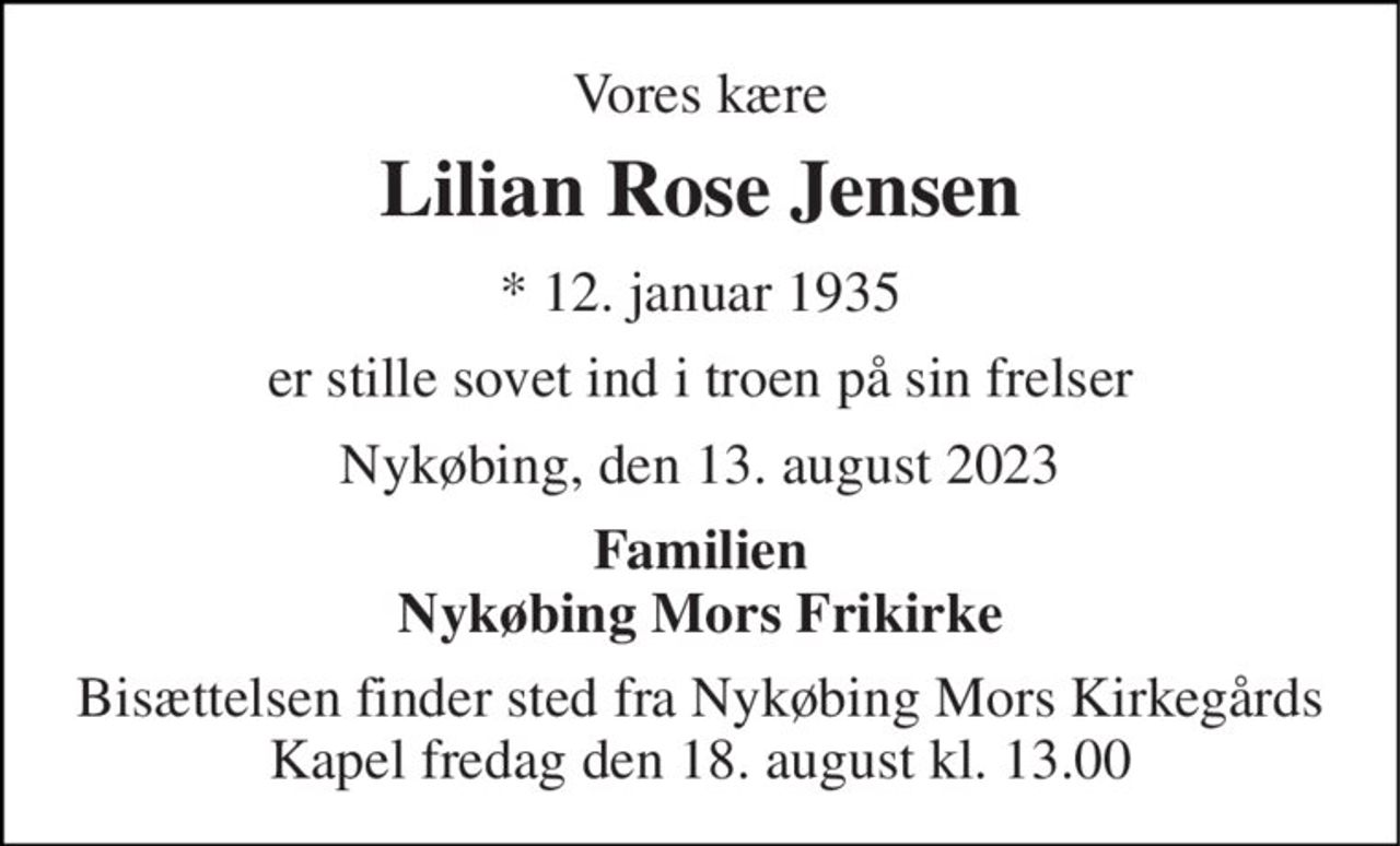 Vores kære 
Lilian Rose Jensen 
*​ 12. januar 1935 
er stille sovet ind i troen på sin frelser 
Nykøbing, den 13. august 2023 
Familien Nykøbing Mors Frikirke 
Bisættelsen​ finder sted fra Nykøbing Mors Kirkegårds​ Kapel fredag den 18. august​ kl. 13.00