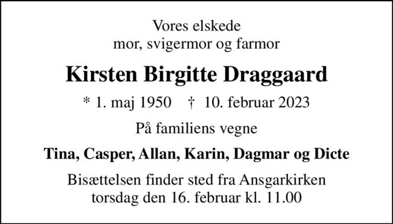 Vores elskede mor, svigermor og farmor
Kirsten Birgitte Draggaard
* 1. maj 1950    ✝ 10. februar 2023
På familiens vegne
Tina, Casper, Allan, Karin, Dagmar og Dicte
Bisættelsen finder sted fra Ansgarkirken  torsdag den 16. februar kl. 11.00