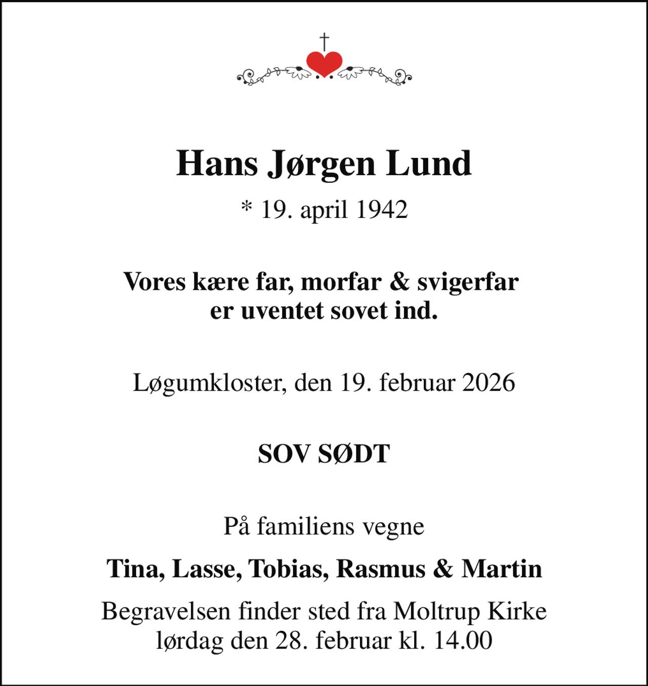 Hans Jørgen Lund
* 19. april 1942
 Vores kære far, morfar & svigerfar  er uventet sovet ind.
 Løgumkloster, den 19. februar 2026
 SOV SØDT
 På familiens vegne
Tina, Lasse, Tobias, Rasmus & Martin
Begravelsen finder sted fra Moltrup Kirke  lørdag den 28. februar kl. 14.00