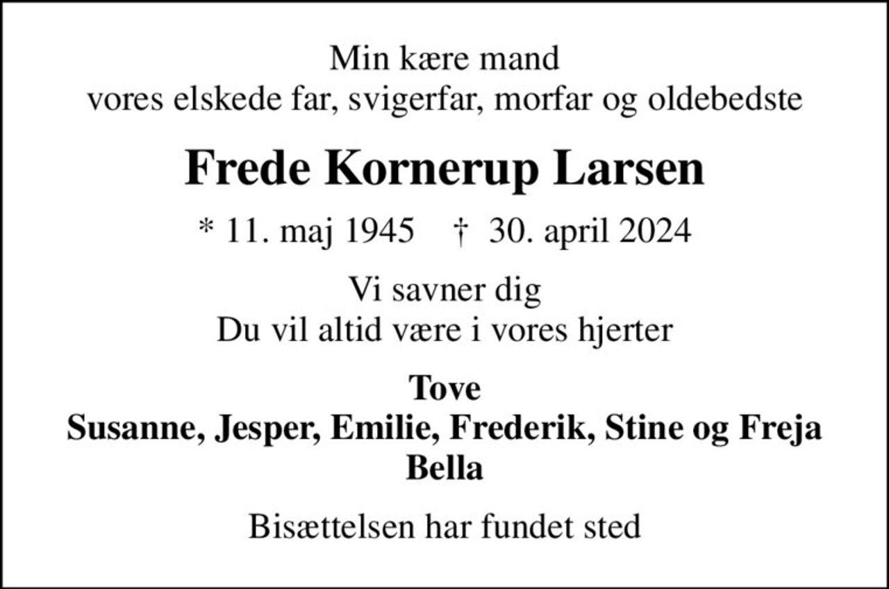 Min kære mand vores elskede far, svigerfar, morfar og oldebedste
Frede Kornerup Larsen
* 11. maj 1945    ✝ 30. april 2024
Vi savner dig Du vil altid være i vores hjerter
Tove Susanne, Jesper, Emilie, Frederik, Stine og Freja Bella
Bisættelsen har fundet sted