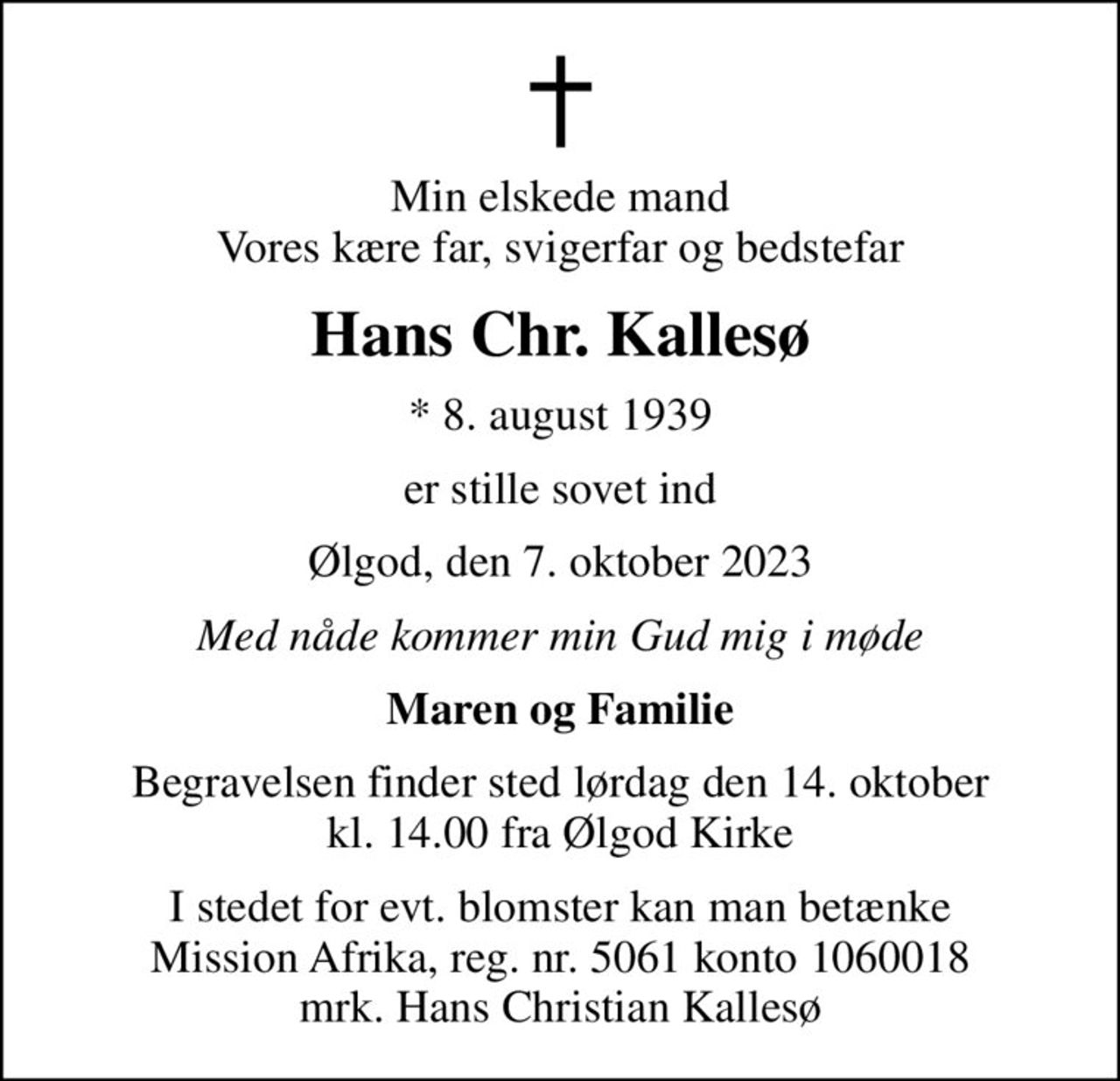 Min elskede mand Vores kære far, svigerfar og bedstefar
Hans Chr. Kallesø
* 8. august 1939
er stille sovet ind
Ølgod, den 7. oktober 2023
Med nåde kommer min Gud mig i møde
Maren og Familie
Begravelsen finder sted lørdag den 14. oktober kl. 14.00 fra Ølgod Kirke
I stedet for evt. blomster kan man betænke
					Mission Afrika 50611060018mrk. Hans
					Christian Kallesø