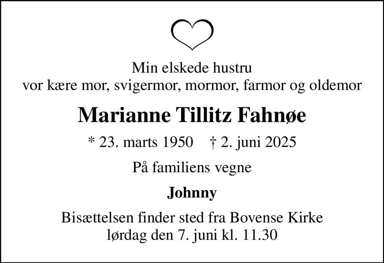 Min elskede hustru vor kære mor, svigermor, mormor, farmor og oldemor
Marianne Tillitz Fahnøe
* 23. marts 1950    ✝ 2. juni 2025
På familiens vegne
Johnny
Bisættelsen finder sted fra Bovense Kirke  lørdag den 7. juni kl. 11.30