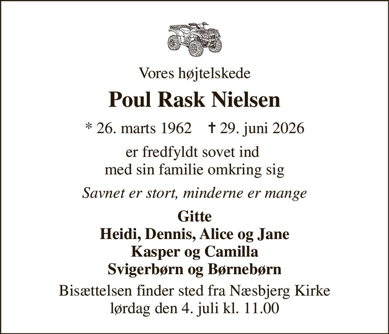 Vores højtelskede 
Poul Rask Nielsen 
* 26. marts 1962    ✝ 29. juni 2026 
er fredfyldt sovet ind  med sin familie omkring sig 
Savnet er stort, minderne er mange 
Gitte Heidi, Dennis, Alice og Jane Kasper og Camilla Svigerbørn og Børnebørn 
Bisættelsen finder sted fra Næsbjerg Kirke lørdag den 4. juli kl. 11.00