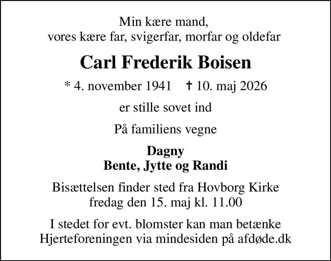 Min kære mand,  vores kære far, svigerfar, morfar og oldefar 
Carl Frederik Boisen
* 4. november 1941    ✝ 10. maj 2026
er stille sovet ind
På familiens vegne
Dagny Bente, Jytte og Randi
Bisættelsen finder sted fra Hovborg Kirke  fredag den 15. maj kl. 11.00 
I stedet for evt. blomster kan man betænke
					Hjerteforeningen via mindesiden på afdøde.dk