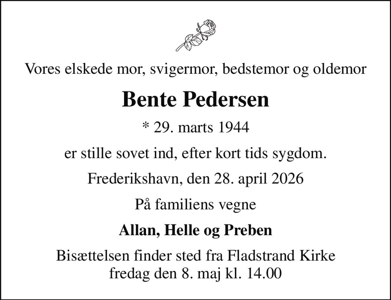 Vores elskede mor, svigermor, bedstemor og oldemor
Bente Pedersen
* 29. marts 1944
er stille sovet ind, efter kort tids sygdom.
Frederikshavn, den 28. april 2026
På familiens vegne
Allan, Helle og Preben
Bisættelsen finder sted fra Fladstrand Kirke  fredag den 8. maj kl. 14.00
