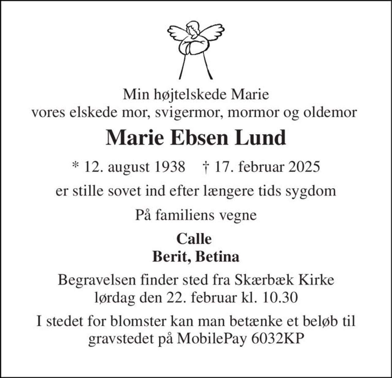 Min højtelskede Marie vores elskede mor, svigermor, mormor og oldemor  
Marie Ebsen Lund 
*​ 12. august 1938​    †​ 17. februar 2025 
er stille sovet ind efter længere tids sygdom 
På familiens vegne 
Calle  Berit, Betina 
Begravelsen finder sted fra Skærbæk Kirke lørdag den 22. februar kl. 10.30 
I stedet for blomster kan man betænke et beløb til gravstedet på MobilePay 6032KP