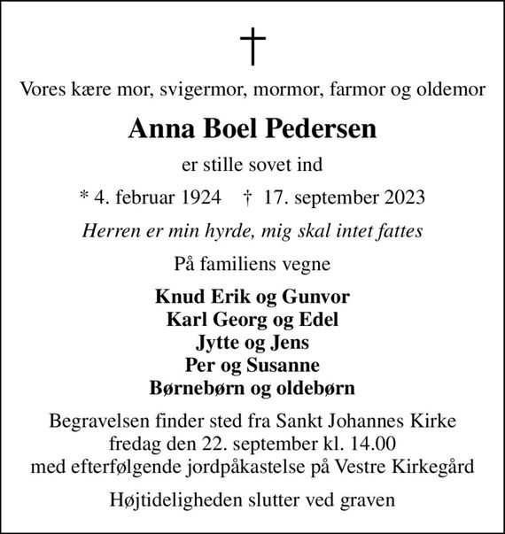 Vores kære mor, svigermor, mormor, farmor og oldemor
Anna Boel Pedersen
er stille sovet ind
* 4. februar 1924    &#x271d; 17. september 2023
Herren er min hyrde, mig skal intet fattes
På familiens vegne
Knud Erik og Gunvor Karl Georg og Edel Jytte og Jens Per og Susanne Børnebørn og oldebørn
Begravelsen finder sted fra Sankt Johannes Kirke  fredag den 22. september kl. 14.00  med efterfølgende jordpåkastelse på Vestre Kirkegård
Højtideligheden slutter ved graven