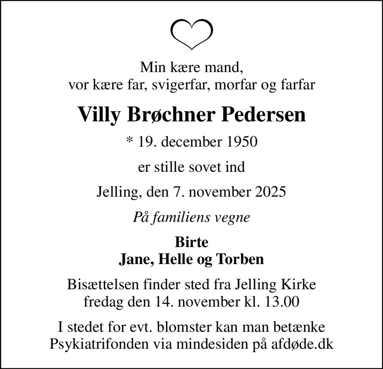 Min kære mand, vor kære far, svigerfar, morfar og farfar
Villy Brøchner Pedersen
* 19. december 1950
er stille sovet ind
Jelling, den 7. november 2025
På familiens vegne
Birte Jane, Helle og Torben
Bisættelsen finder sted fra Jelling Kirke  fredag den 14. november kl. 13.00 
I stedet for evt. blomster kan man betænke
					Psykiatrifonden via mindesiden på afdøde.dk